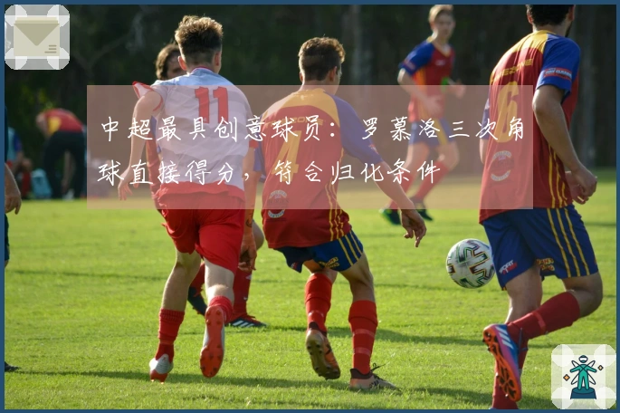 中超最具创意球员：罗慕洛三次角球直接得分，符合归化条件