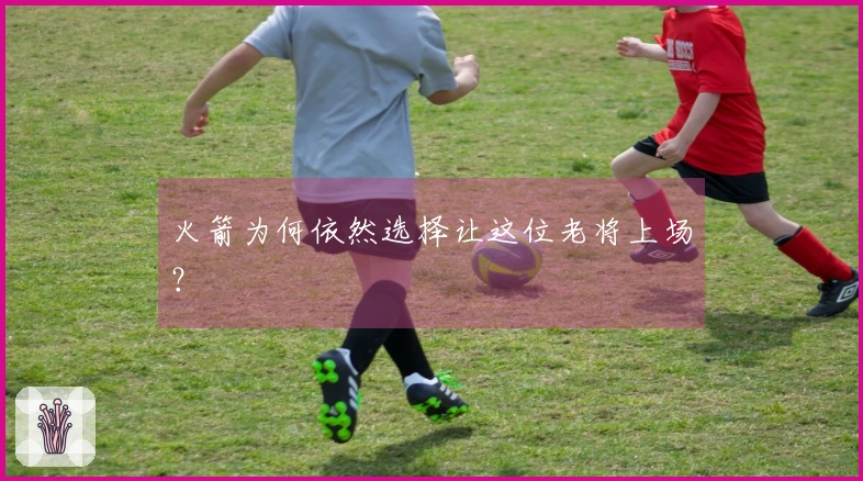 火箭为何依然选择让这位老将上场？