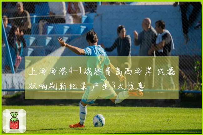 上海海港4-1战胜青岛西海岸 武磊双响刷新纪录 产生3大惊喜