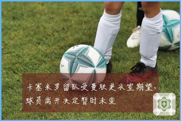 卡塞米罗留队受曼联更衣室期望，球员离开决定暂时未变