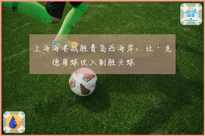 上海海港战胜青岛西海岸，让·克劳德角球攻入制胜头球