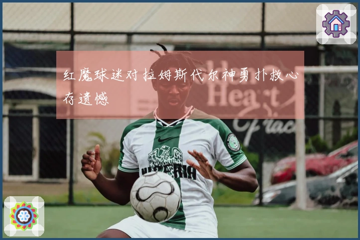 红魔球迷对拉姆斯代尔神勇扑救心存遗憾