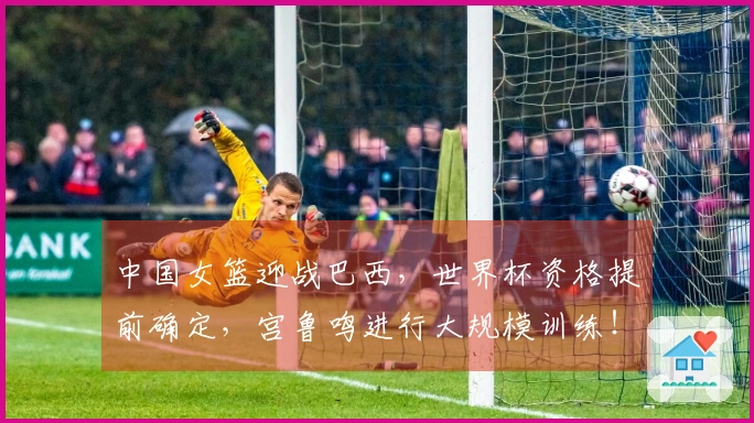 中国女篮迎战巴西，世界杯资格提前确定，宫鲁鸣进行大规模训练！