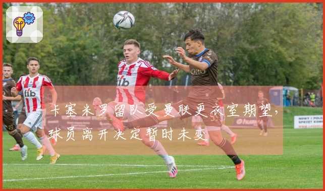 卡塞米罗留队受曼联更衣室期望，球员离开决定暂时未变