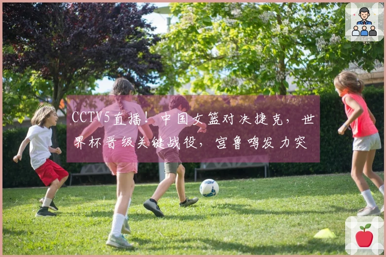 CCTV5直播！中国女篮对决捷克，世界杯晋级关键战役，宫鲁鸣发力突破内线