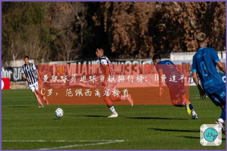 曼联球员进球贡献排行榜：B费追平C罗，范佩西高居榜首