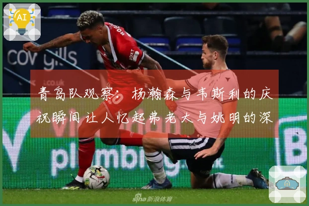 青岛队观察：杨瀚森与韦斯利的庆祝瞬间让人忆起弗老大与姚明的深厚友谊