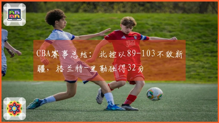 CBA赛事总结：北控以89-103不敌新疆，格兰特-里勒独得32分