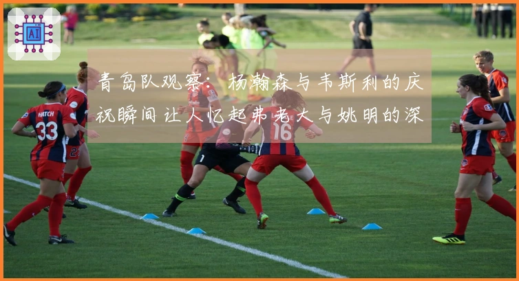 青岛队观察：杨瀚森与韦斯利的庆祝瞬间让人忆起弗老大与姚明的深厚友谊